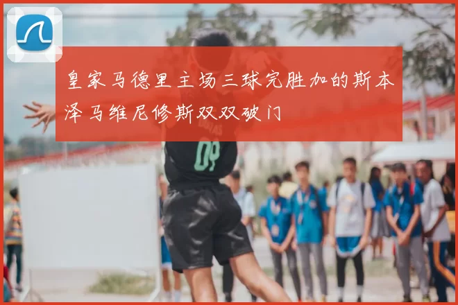 皇家马德里主场三球完胜加的斯本泽马维尼修斯双双破门