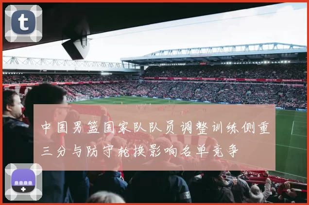 中国男篮国家队队员调整训练侧重三分与防守轮换影响名单竞争