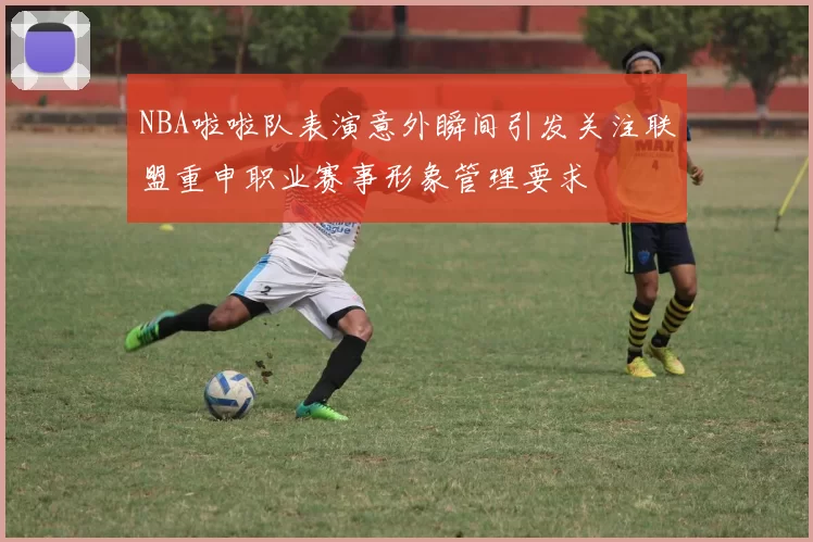 NBA啦啦队表演意外瞬间引发关注联盟重申职业赛事形象管理要求