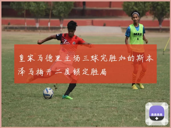 皇家马德里主场三球完胜加的斯本泽马梅开二度锁定胜局