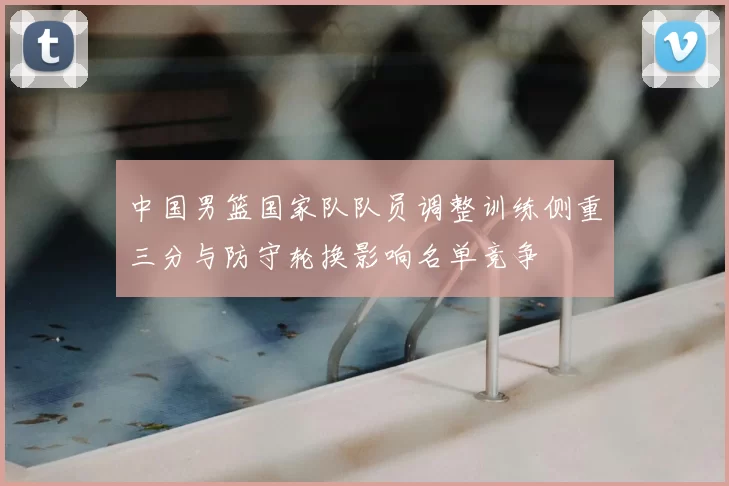 中国男篮国家队队员调整训练侧重三分与防守轮换影响名单竞争