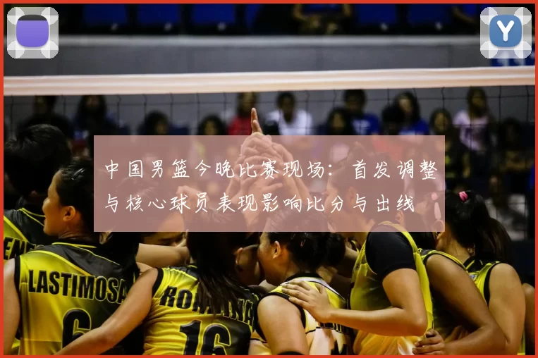 中国男篮今晚比赛现场:首发调整与核心球员表现影响比分与出线