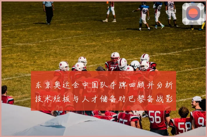 东京奥运会中国队夺牌回顾并分析技术短板与人才储备对巴黎备战影响