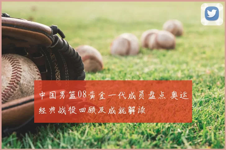 中国男篮08黄金一代成员盘点 奥运经典战役回顾及成就解读