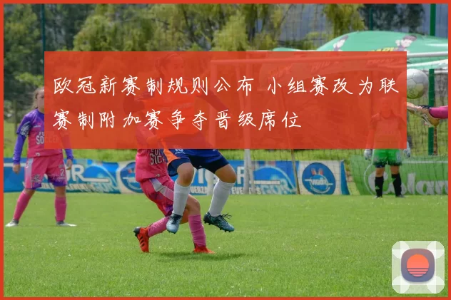 欧冠新赛制规则公布 小组赛改为联赛制附加赛争夺晋级席位