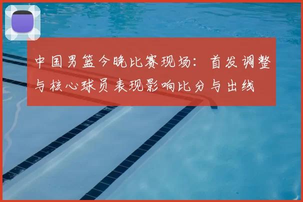 中国男篮今晚比赛现场:首发调整与核心球员表现影响比分与出线