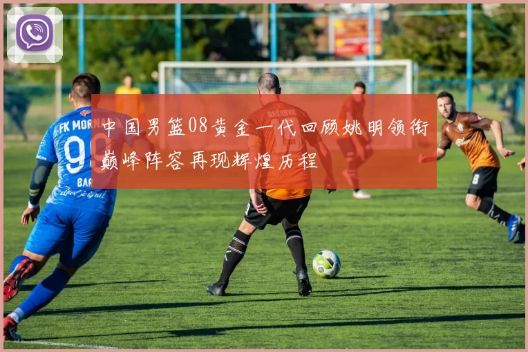 中国男篮08黄金一代回顾姚明领衔巅峰阵容再现辉煌历程