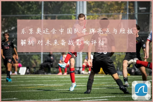 东京奥运会中国队夺牌亮点与短板解析 对未来备战影响评估