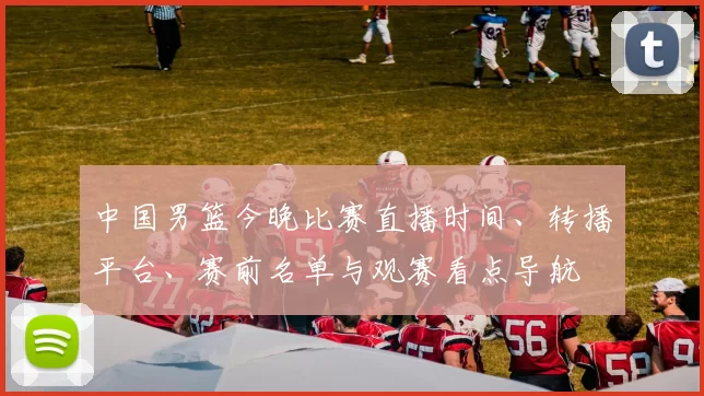 中国男篮今晚比赛直播时间、转播平台、赛前名单与观赛看点导航