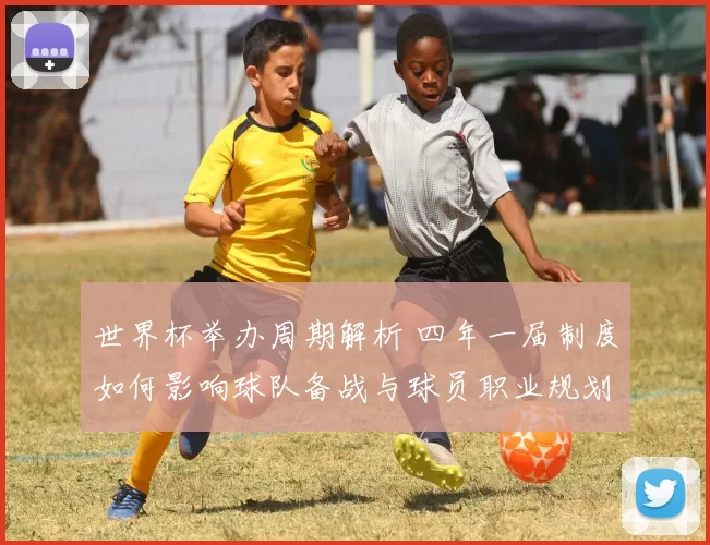世界杯举办周期解析 四年一届制度如何影响球队备战与球员职业规划