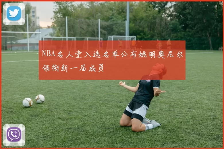 NBA名人堂入选名单公布姚明奥尼尔领衔新一届成员