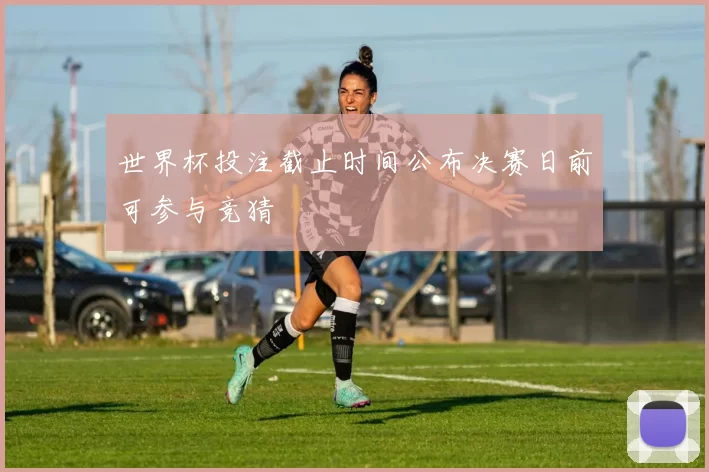 世界杯投注截止时间公布决赛日前可参与竞猜
