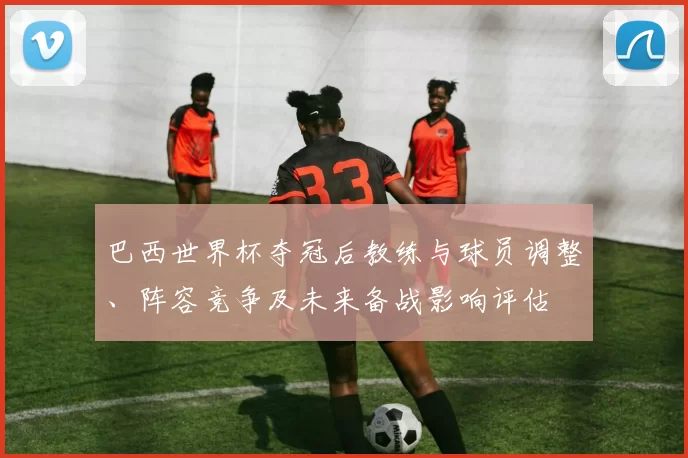 巴西世界杯夺冠后教练与球员调整、阵容竞争及未来备战影响评估