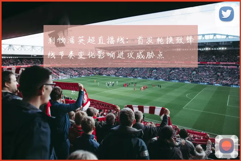 利物浦英超直播线:首发轮换致锋线节奏变化影响进攻威胁点