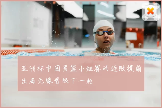 亚洲杯中国男篮小组赛两连败提前出局无缘晋级下一轮