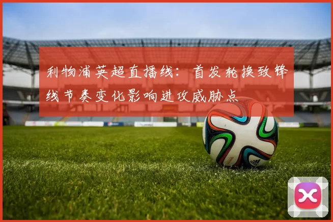 利物浦英超直播线：首发轮换致锋线节奏变化影响进攻威胁点