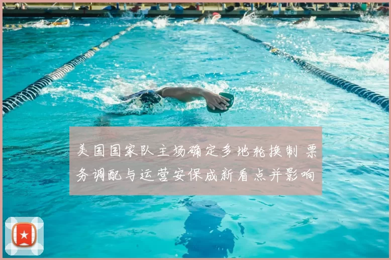 美国国家队主场确定多地轮换制 票务调配与运营安保成新看点并影响商业合作