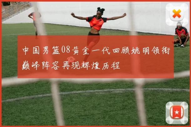 中国男篮08黄金一代回顾姚明领衔巅峰阵容再现辉煌历程