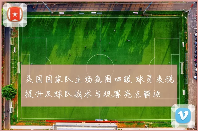 美国国家队主场氛围回暖 球员表现提升及球队战术与观赛亮点解读