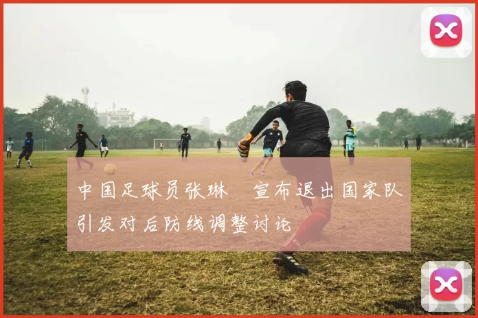 中国足球员张琳芃宣布退出国家队引发对后防线调整讨论
